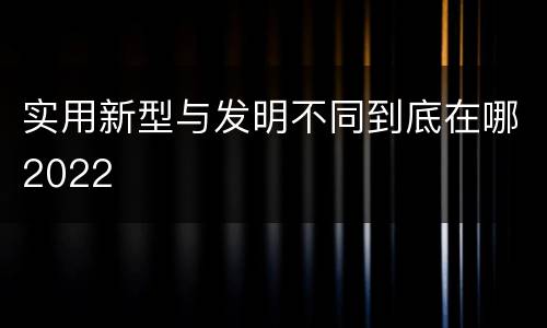 实用新型与发明不同到底在哪2022