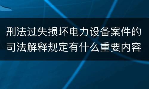 刑法过失损坏电力设备案件的司法解释规定有什么重要内容