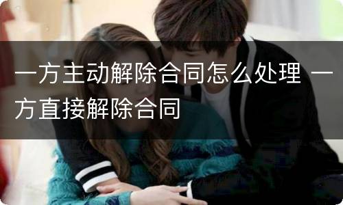 一方主动解除合同怎么处理 一方直接解除合同