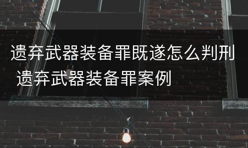 遗弃武器装备罪既遂怎么判刑 遗弃武器装备罪案例