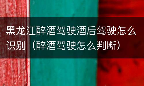 黑龙江醉酒驾驶酒后驾驶怎么识别（醉酒驾驶怎么判断）