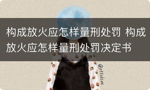 构成放火应怎样量刑处罚 构成放火应怎样量刑处罚决定书