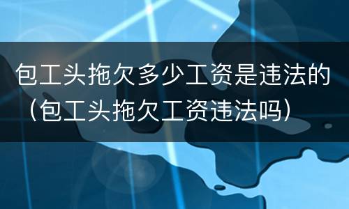 包工头拖欠多少工资是违法的（包工头拖欠工资违法吗）