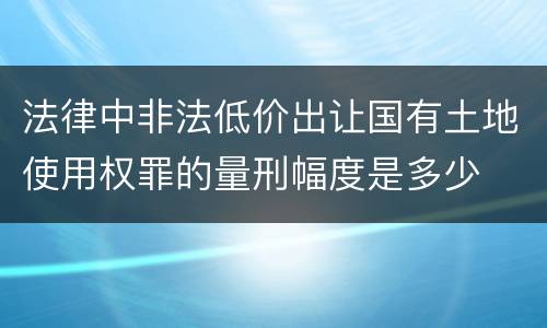 法律中非法低价出让国有土地使用权罪的量刑幅度是多少