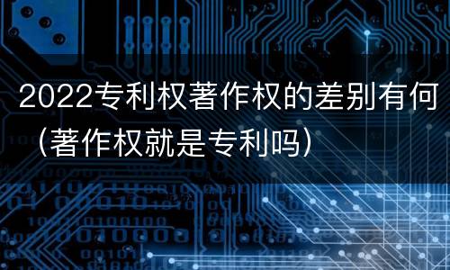 2022专利权著作权的差别有何（著作权就是专利吗）