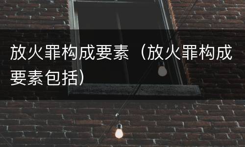 放火罪构成要素（放火罪构成要素包括）