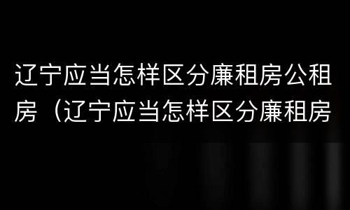 辽宁应当怎样区分廉租房公租房（辽宁应当怎样区分廉租房公租房和住宅房）