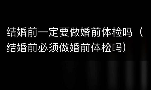 结婚前一定要做婚前体检吗（结婚前必须做婚前体检吗）