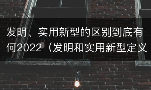 发明、实用新型的区别到底有何2022（发明和实用新型定义）