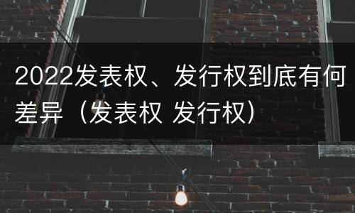 2022发表权、发行权到底有何差异（发表权 发行权）