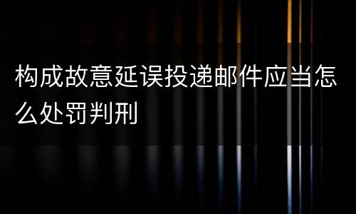 构成故意延误投递邮件应当怎么处罚判刑