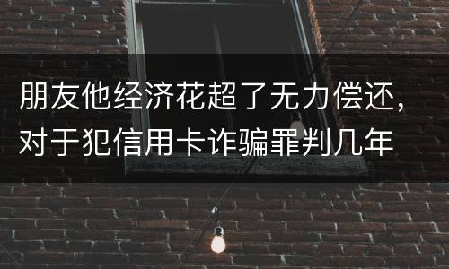 朋友他经济花超了无力偿还，对于犯信用卡诈骗罪判几年