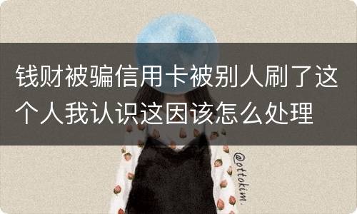 钱财被骗信用卡被别人刷了这个人我认识这因该怎么处理