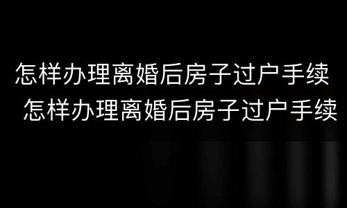 怎样办理离婚后房子过户手续 怎样办理离婚后房子过户手续和费用