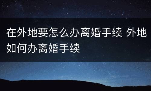 在外地要怎么办离婚手续 外地如何办离婚手续