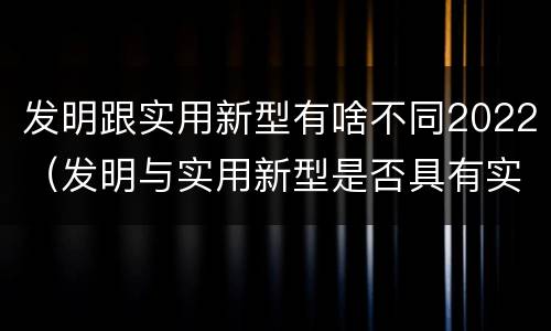 发明跟实用新型有啥不同2022（发明与实用新型是否具有实用性）