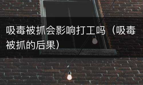 吸毒被抓会影响打工吗（吸毒被抓的后果）