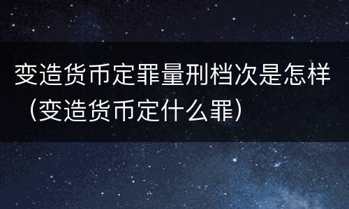 变造货币定罪量刑档次是怎样（变造货币定什么罪）