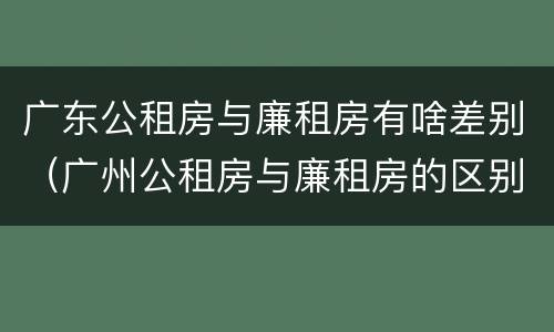 广东公租房与廉租房有啥差别（广州公租房与廉租房的区别）