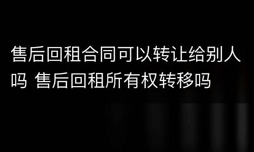 售后回租合同可以转让给别人吗 售后回租所有权转移吗