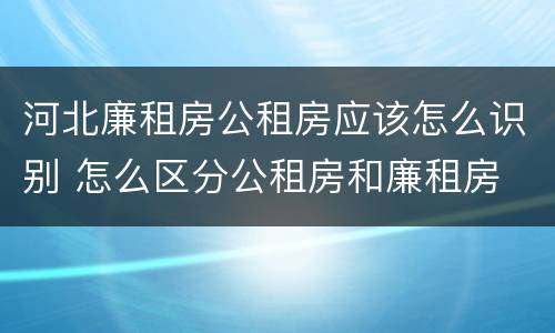 河北廉租房公租房应该怎么识别 怎么区分公租房和廉租房