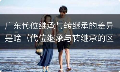 广东代位继承与转继承的差异是啥（代位继承与转继承的区别与联系）
