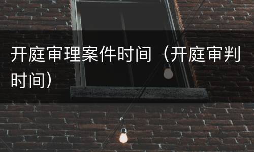 开庭审理案件时间（开庭审判时间）