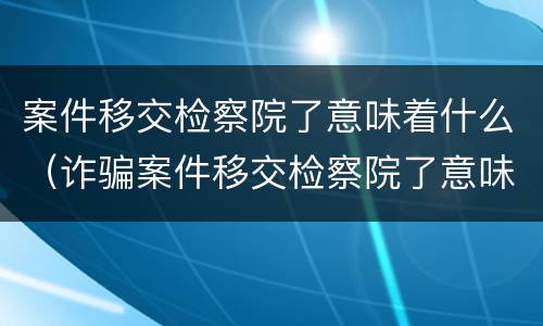 案件移交检察院了意味着什么（诈骗案件移交检察院了意味着什么）