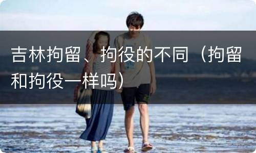 吉林拘留、拘役的不同（拘留和拘役一样吗）