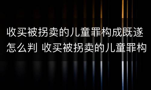 收买被拐卖的儿童罪构成既遂怎么判 收买被拐卖的儿童罪构成既遂怎么判