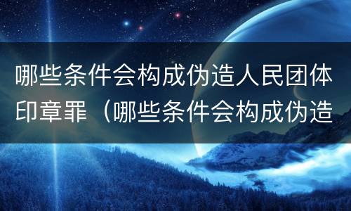 哪些条件会构成伪造人民团体印章罪（哪些条件会构成伪造人民团体印章罪）