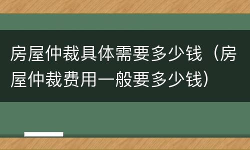 房屋仲裁具体需要多少钱（房屋仲裁费用一般要多少钱）