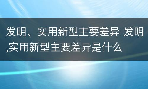 发明、实用新型主要差异 发明,实用新型主要差异是什么