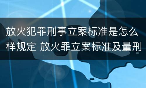 放火犯罪刑事立案标准是怎么样规定 放火罪立案标准及量刑