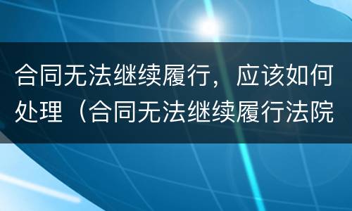 合同无法继续履行，应该如何处理（合同无法继续履行法院怎么处理）