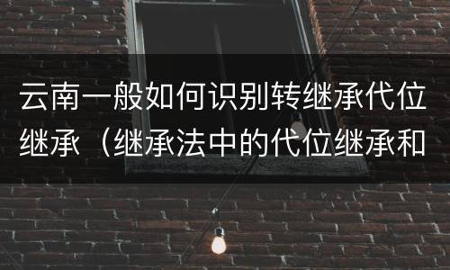 云南一般如何识别转继承代位继承（继承法中的代位继承和转继承）
