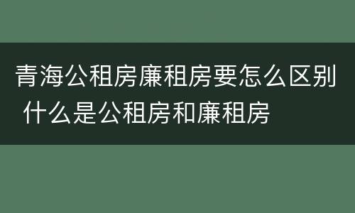 青海公租房廉租房要怎么区别 什么是公租房和廉租房