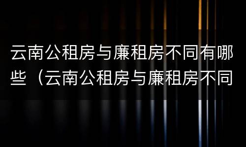 云南公租房与廉租房不同有哪些（云南公租房与廉租房不同有哪些政策）