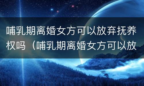 哺乳期离婚女方可以放弃抚养权吗（哺乳期离婚女方可以放弃抚养权吗）