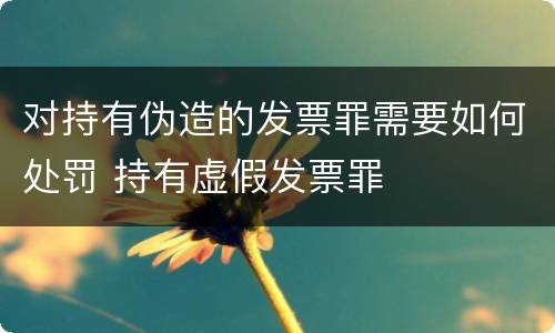 对持有伪造的发票罪需要如何处罚 持有虚假发票罪