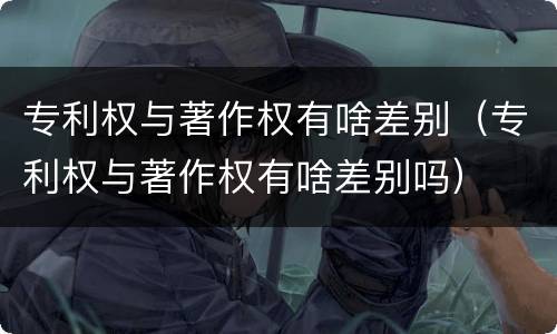 专利权与著作权有啥差别（专利权与著作权有啥差别吗）