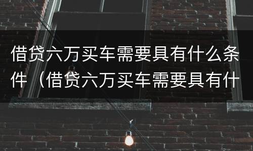 借贷六万买车需要具有什么条件（借贷六万买车需要具有什么条件呢）