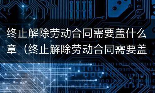 终止解除劳动合同需要盖什么章（终止解除劳动合同需要盖什么章才有效）