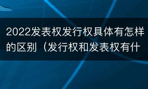 2022发表权发行权具体有怎样的区别（发行权和发表权有什么区别）