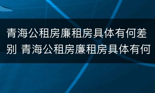 青海公租房廉租房具体有何差别 青海公租房廉租房具体有何差别呢