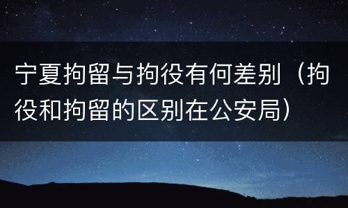 宁夏拘留与拘役有何差别（拘役和拘留的区别在公安局）