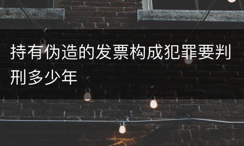 持有伪造的发票构成犯罪要判刑多少年