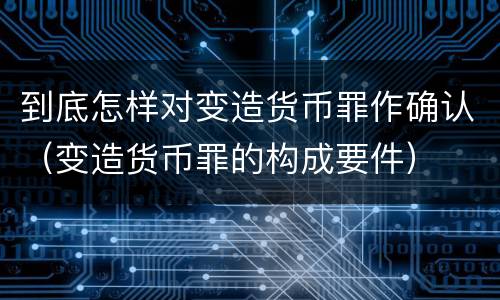 到底怎样对变造货币罪作确认（变造货币罪的构成要件）