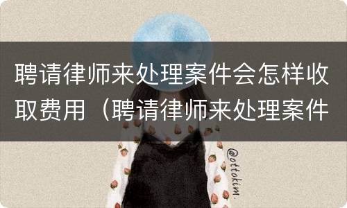 聘请律师来处理案件会怎样收取费用（聘请律师来处理案件会怎样收取费用吗）