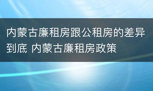 内蒙古廉租房跟公租房的差异到底 内蒙古廉租房政策